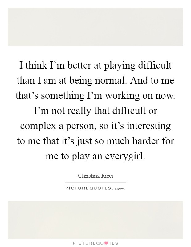 I think I'm better at playing difficult than I am at being normal. And to me that's something I'm working on now. I'm not really that difficult or complex a person, so it's interesting to me that it's just so much harder for me to play an everygirl. Picture Quote #1