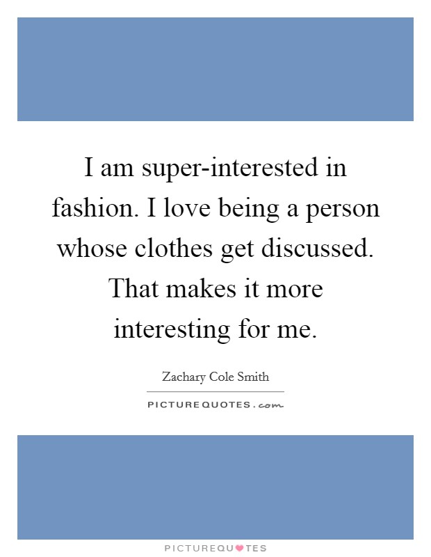I am super-interested in fashion. I love being a person whose clothes get discussed. That makes it more interesting for me. Picture Quote #1