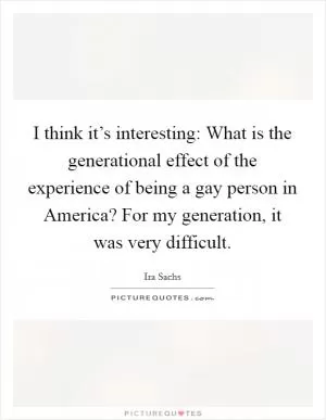 I think it’s interesting: What is the generational effect of the experience of being a gay person in America? For my generation, it was very difficult Picture Quote #1