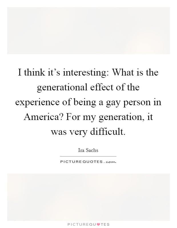 I think it's interesting: What is the generational effect of the experience of being a gay person in America? For my generation, it was very difficult. Picture Quote #1