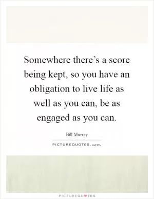 Somewhere there’s a score being kept, so you have an obligation to live life as well as you can, be as engaged as you can Picture Quote #1
