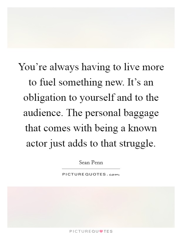 You're always having to live more to fuel something new. It's an obligation to yourself and to the audience. The personal baggage that comes with being a known actor just adds to that struggle. Picture Quote #1