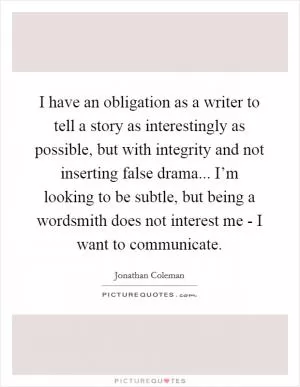 I have an obligation as a writer to tell a story as interestingly as possible, but with integrity and not inserting false drama... I’m looking to be subtle, but being a wordsmith does not interest me - I want to communicate Picture Quote #1