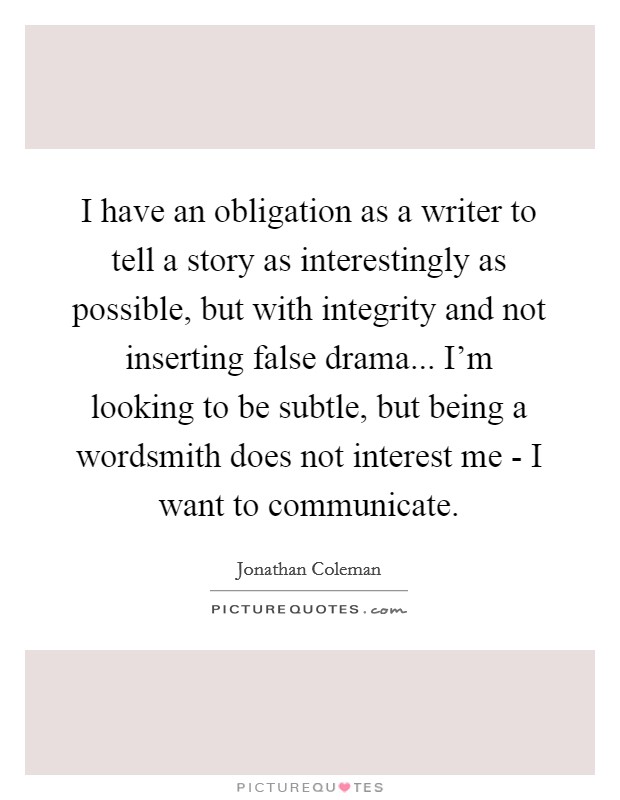 I have an obligation as a writer to tell a story as interestingly as possible, but with integrity and not inserting false drama... I'm looking to be subtle, but being a wordsmith does not interest me - I want to communicate. Picture Quote #1