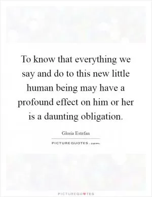 To know that everything we say and do to this new little human being may have a profound effect on him or her is a daunting obligation Picture Quote #1