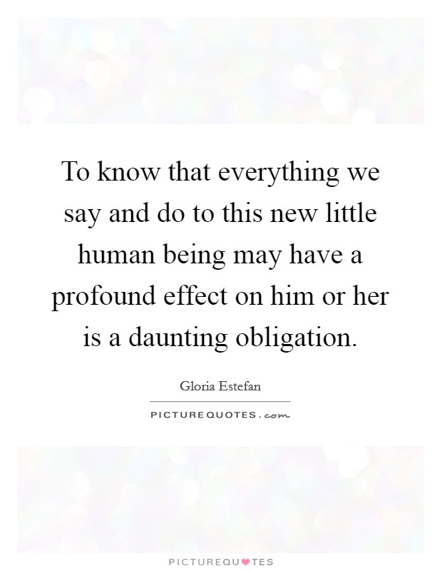 To know that everything we say and do to this new little human being may have a profound effect on him or her is a daunting obligation. Picture Quote #1
