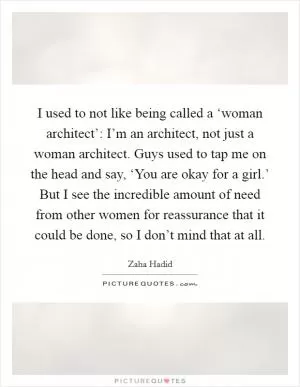 I used to not like being called a ‘woman architect’: I’m an architect, not just a woman architect. Guys used to tap me on the head and say, ‘You are okay for a girl.’ But I see the incredible amount of need from other women for reassurance that it could be done, so I don’t mind that at all Picture Quote #1