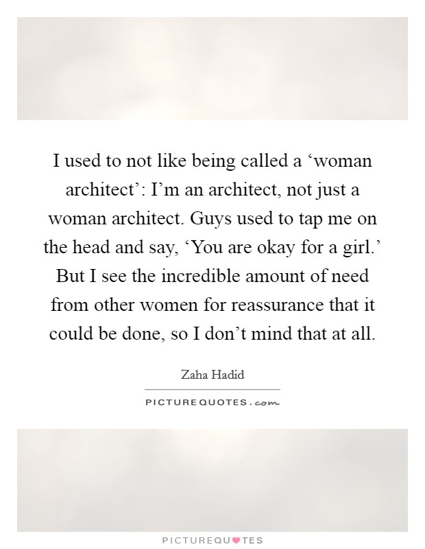 I used to not like being called a ‘woman architect': I'm an architect, not just a woman architect. Guys used to tap me on the head and say, ‘You are okay for a girl.' But I see the incredible amount of need from other women for reassurance that it could be done, so I don't mind that at all. Picture Quote #1