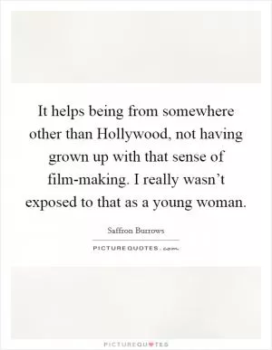 It helps being from somewhere other than Hollywood, not having grown up with that sense of film-making. I really wasn’t exposed to that as a young woman Picture Quote #1