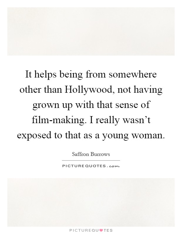 It helps being from somewhere other than Hollywood, not having grown up with that sense of film-making. I really wasn't exposed to that as a young woman. Picture Quote #1