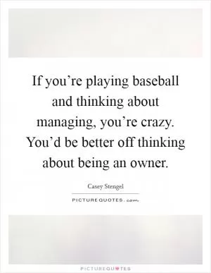 If you’re playing baseball and thinking about managing, you’re crazy. You’d be better off thinking about being an owner Picture Quote #1