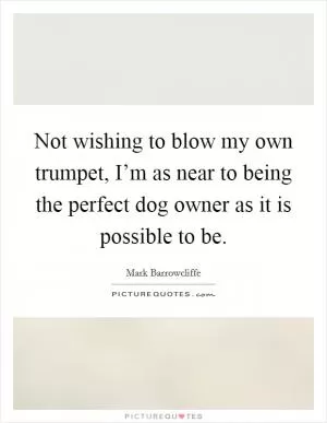 Not wishing to blow my own trumpet, I’m as near to being the perfect dog owner as it is possible to be Picture Quote #1