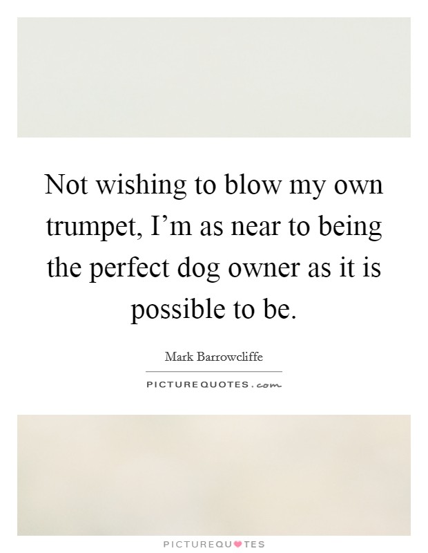 Not wishing to blow my own trumpet, I'm as near to being the perfect dog owner as it is possible to be. Picture Quote #1