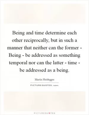 Being and time determine each other reciprocally, but in such a manner that neither can the former - Being - be addressed as something temporal nor can the latter - time - be addressed as a being Picture Quote #1