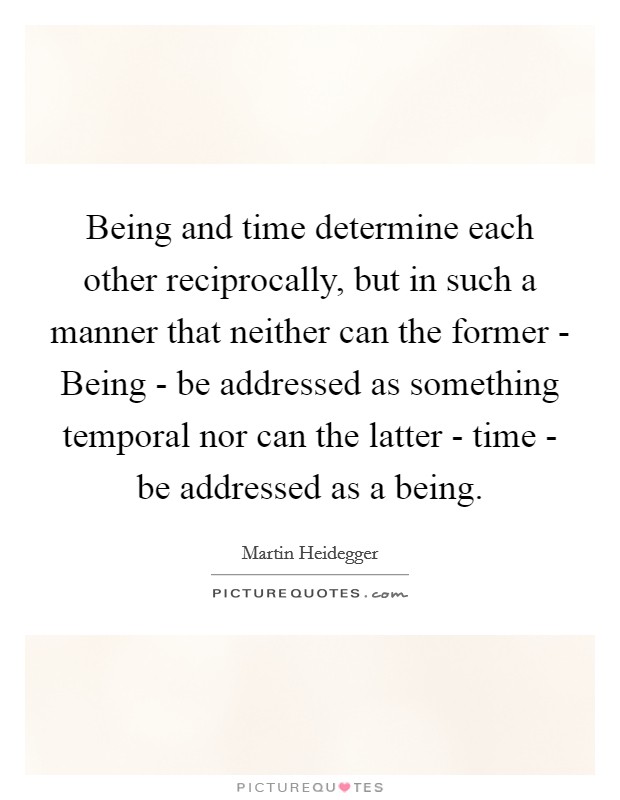 Being and time determine each other reciprocally, but in such a manner that neither can the former - Being - be addressed as something temporal nor can the latter - time - be addressed as a being. Picture Quote #1