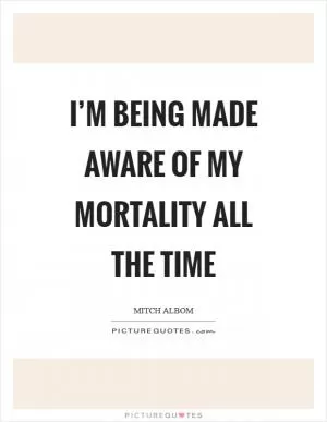 I’m being made aware of my mortality all the time Picture Quote #1