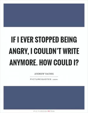 If I ever stopped being angry, I couldn’t write anymore. How could I? Picture Quote #1