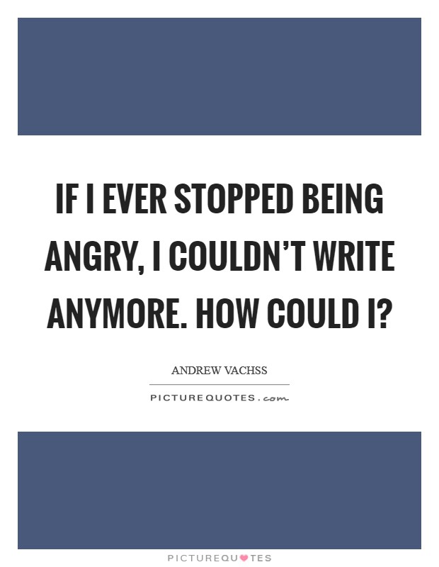 If I ever stopped being angry, I couldn't write anymore. How could I? Picture Quote #1