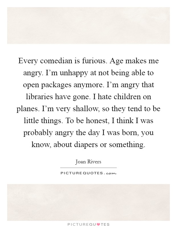 Every comedian is furious. Age makes me angry. I'm unhappy at not being able to open packages anymore. I'm angry that libraries have gone. I hate children on planes. I'm very shallow, so they tend to be little things. To be honest, I think I was probably angry the day I was born, you know, about diapers or something. Picture Quote #1