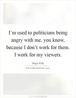 I’m used to politicians being angry with me, you know, because I don’t work for them. I work for my viewers Picture Quote #1