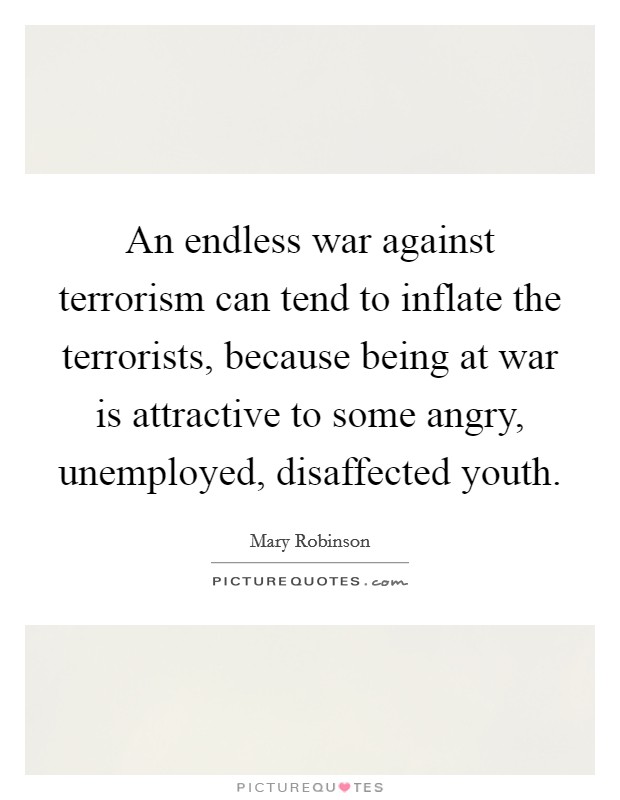 An endless war against terrorism can tend to inflate the terrorists, because being at war is attractive to some angry, unemployed, disaffected youth. Picture Quote #1
