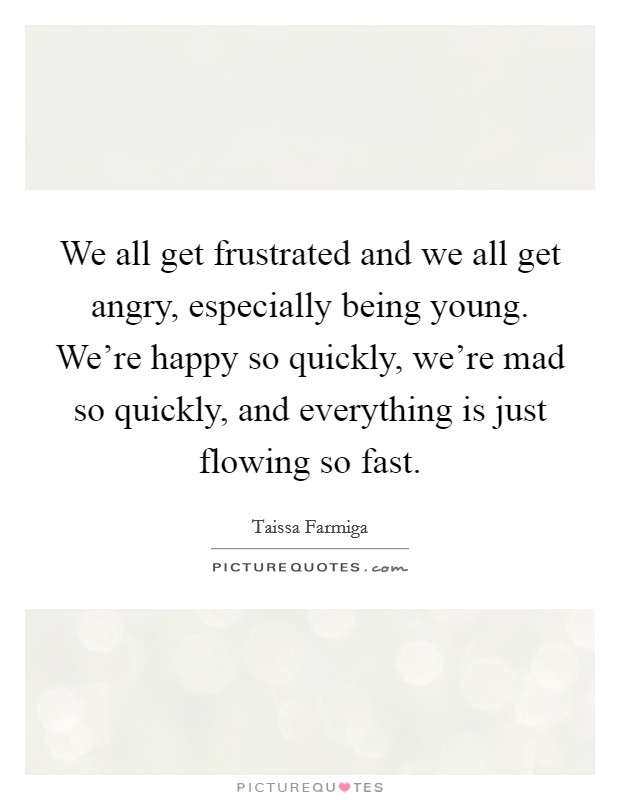 We all get frustrated and we all get angry, especially being young. We're happy so quickly, we're mad so quickly, and everything is just flowing so fast. Picture Quote #1