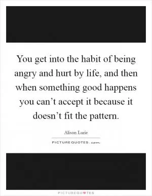 You get into the habit of being angry and hurt by life, and then when something good happens you can’t accept it because it doesn’t fit the pattern Picture Quote #1