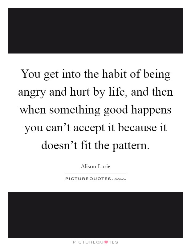 You get into the habit of being angry and hurt by life, and then when something good happens you can't accept it because it doesn't fit the pattern. Picture Quote #1