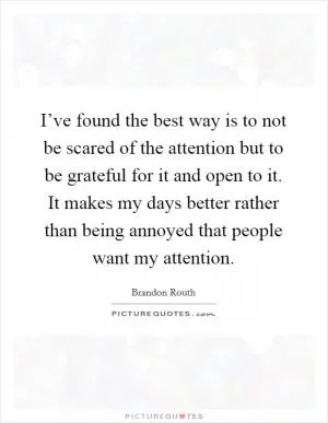 I’ve found the best way is to not be scared of the attention but to be grateful for it and open to it. It makes my days better rather than being annoyed that people want my attention Picture Quote #1
