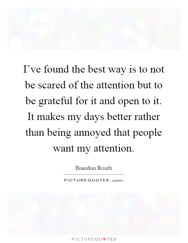 I've found the best way is to not be scared of the attention but to be grateful for it and open to it. It makes my days better rather than being annoyed that people want my attention. Picture Quote #1