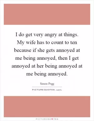 I do get very angry at things. My wife has to count to ten because if she gets annoyed at me being annoyed, then I get annoyed at her being annoyed at me being annoyed Picture Quote #1