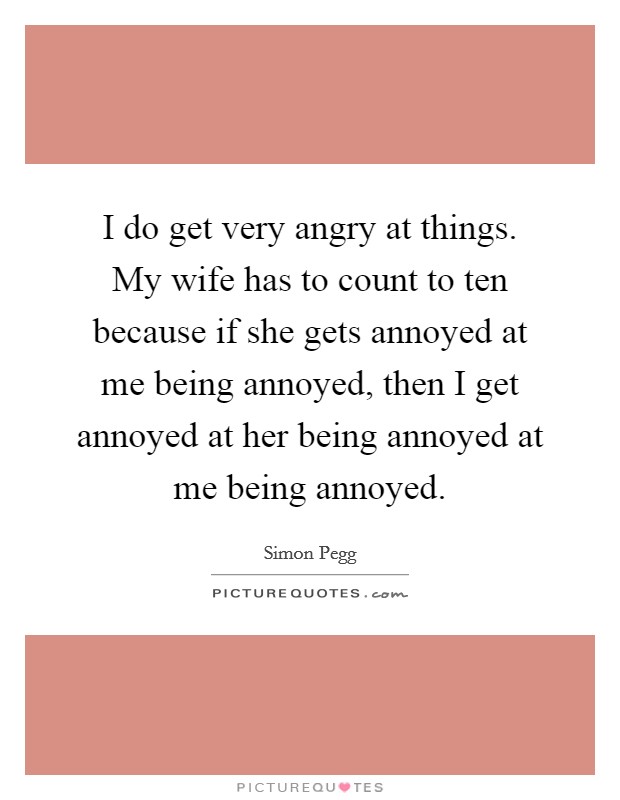 I do get very angry at things. My wife has to count to ten because if she gets annoyed at me being annoyed, then I get annoyed at her being annoyed at me being annoyed. Picture Quote #1