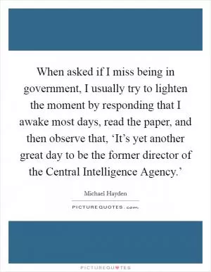 When asked if I miss being in government, I usually try to lighten the moment by responding that I awake most days, read the paper, and then observe that, ‘It’s yet another great day to be the former director of the Central Intelligence Agency.’ Picture Quote #1