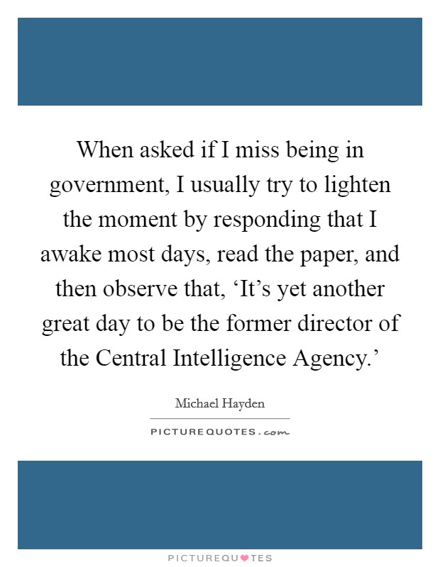 When asked if I miss being in government, I usually try to lighten the moment by responding that I awake most days, read the paper, and then observe that, ‘It's yet another great day to be the former director of the Central Intelligence Agency.' Picture Quote #1