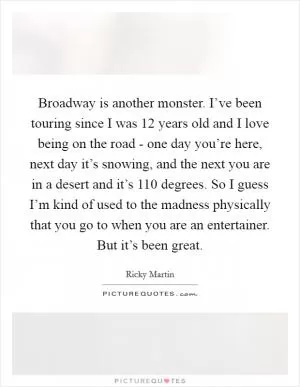 Broadway is another monster. I’ve been touring since I was 12 years old and I love being on the road - one day you’re here, next day it’s snowing, and the next you are in a desert and it’s 110 degrees. So I guess I’m kind of used to the madness physically that you go to when you are an entertainer. But it’s been great Picture Quote #1