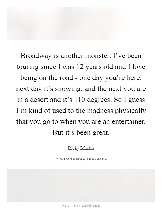 Broadway is another monster. I've been touring since I was 12 years old and I love being on the road - one day you're here, next day it's snowing, and the next you are in a desert and it's 110 degrees. So I guess I'm kind of used to the madness physically that you go to when you are an entertainer. But it's been great. Picture Quote #1
