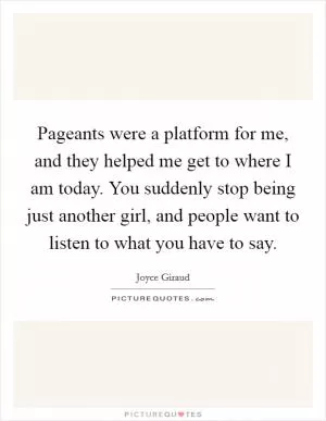 Pageants were a platform for me, and they helped me get to where I am today. You suddenly stop being just another girl, and people want to listen to what you have to say Picture Quote #1