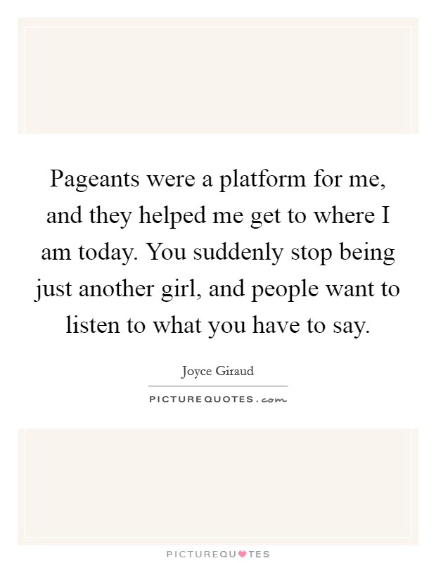 Pageants were a platform for me, and they helped me get to where I am today. You suddenly stop being just another girl, and people want to listen to what you have to say. Picture Quote #1