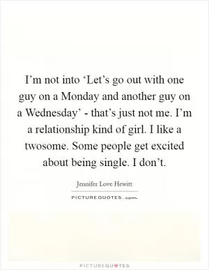 I’m not into ‘Let’s go out with one guy on a Monday and another guy on a Wednesday’ - that’s just not me. I’m a relationship kind of girl. I like a twosome. Some people get excited about being single. I don’t Picture Quote #1