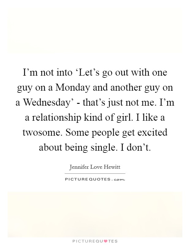 I'm not into ‘Let's go out with one guy on a Monday and another guy on a Wednesday' - that's just not me. I'm a relationship kind of girl. I like a twosome. Some people get excited about being single. I don't. Picture Quote #1