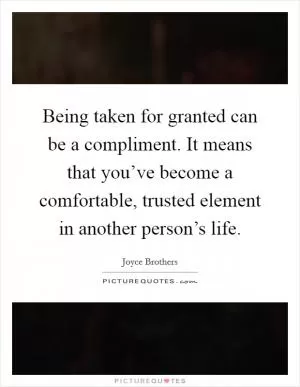 Being taken for granted can be a compliment. It means that you’ve become a comfortable, trusted element in another person’s life Picture Quote #1