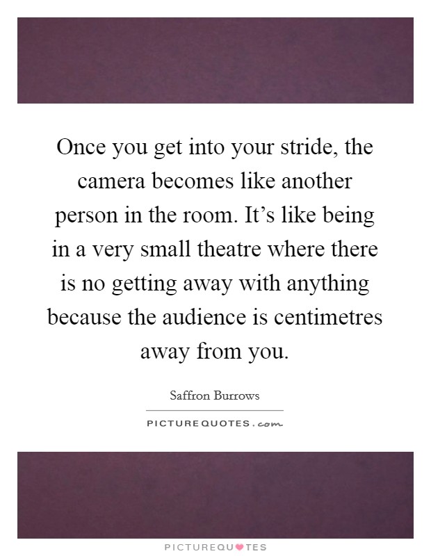 Once you get into your stride, the camera becomes like another person in the room. It's like being in a very small theatre where there is no getting away with anything because the audience is centimetres away from you. Picture Quote #1