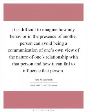 It is difficult to imagine how any behavior in the presence of another person can avoid being a communication of one’s own view of the nature of one’s relationship with that person and how it can fail to influence that person Picture Quote #1