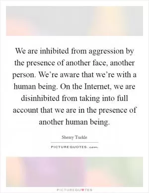 We are inhibited from aggression by the presence of another face, another person. We’re aware that we’re with a human being. On the Internet, we are disinhibited from taking into full account that we are in the presence of another human being Picture Quote #1