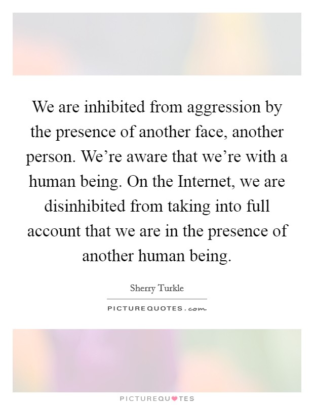 We are inhibited from aggression by the presence of another face, another person. We're aware that we're with a human being. On the Internet, we are disinhibited from taking into full account that we are in the presence of another human being. Picture Quote #1