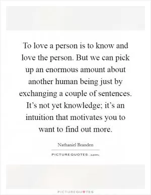 To love a person is to know and love the person. But we can pick up an enormous amount about another human being just by exchanging a couple of sentences. It’s not yet knowledge; it’s an intuition that motivates you to want to find out more Picture Quote #1