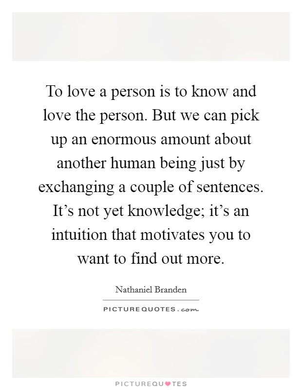 To love a person is to know and love the person. But we can pick up an enormous amount about another human being just by exchanging a couple of sentences. It's not yet knowledge; it's an intuition that motivates you to want to find out more. Picture Quote #1