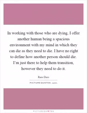 In working with those who are dying, I offer another human being a spacious environment with my mind in which they can die as they need to die. I have no right to define how another person should die. I’m just there to help them transition, however they need to do it Picture Quote #1