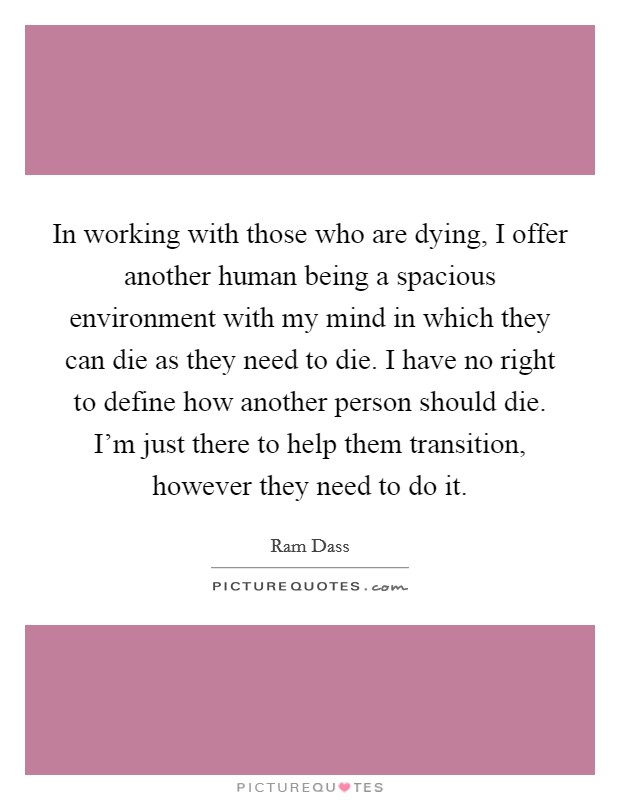 In working with those who are dying, I offer another human being a spacious environment with my mind in which they can die as they need to die. I have no right to define how another person should die. I'm just there to help them transition, however they need to do it. Picture Quote #1