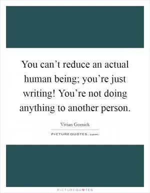 You can’t reduce an actual human being; you’re just writing! You’re not doing anything to another person Picture Quote #1